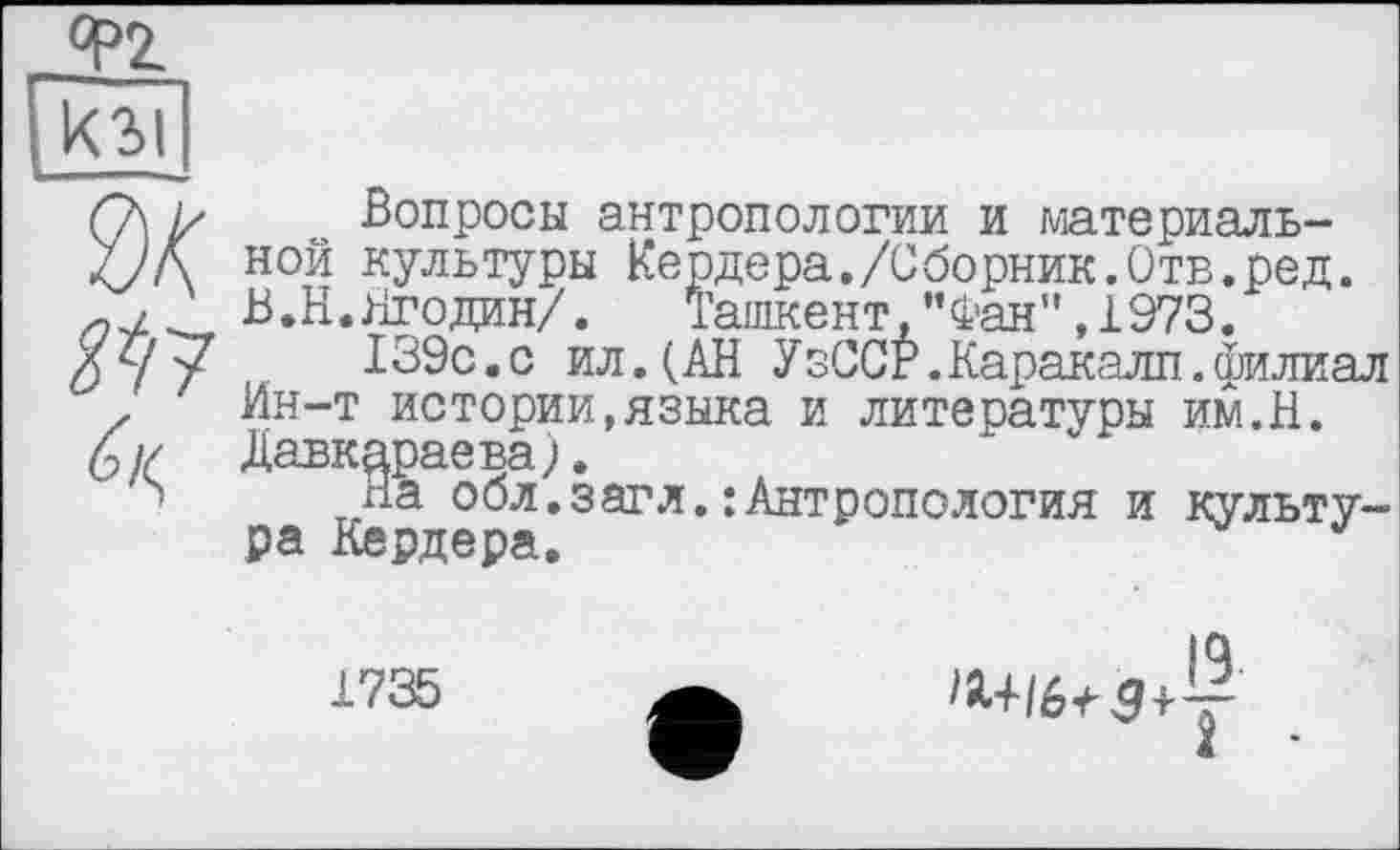 ﻿Ф2.
Юі
^/7
Вопросы антропологии и материальной культуры Кердера./Сборник.Отв.ред. В. Н. Ягодин/. Ташкент,’’Фан”, 1973.
139с.с ил.(АН УзССР.Каракалл.филиал Ин-т истории,языка и литесатуры им.Н. Давкараева).
на обл.загл.:Антропология и культура Кердера.	J
1735
^+/6^$ і-у